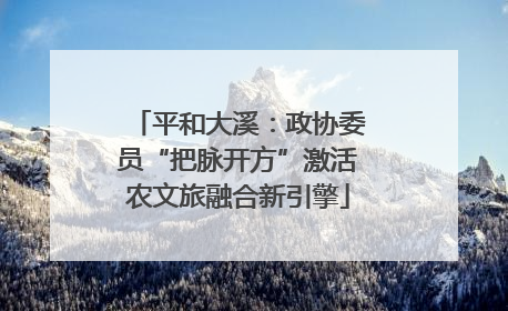 平和大溪：政协委员“把脉开方”激活农文旅融合新引擎