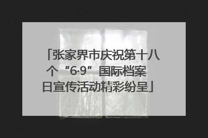 张家界市庆祝第十八个“6·9”国际档案日宣传活动精彩纷呈