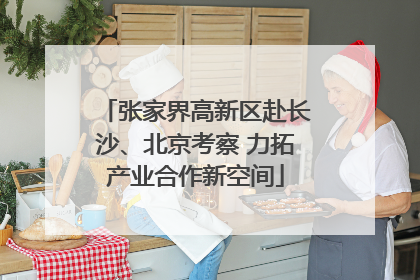张家界高新区赴长沙、北京考察 力拓产业合作新空间