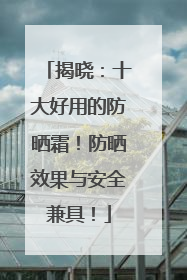 揭晓：十大好用的防晒霜！防晒效果与安全兼具！