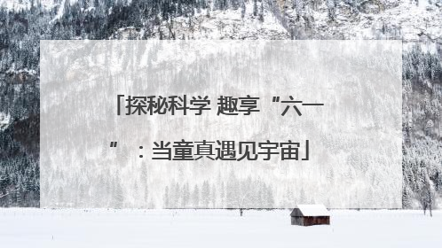 探秘科学 趣享“六一”：当童真遇见宇宙