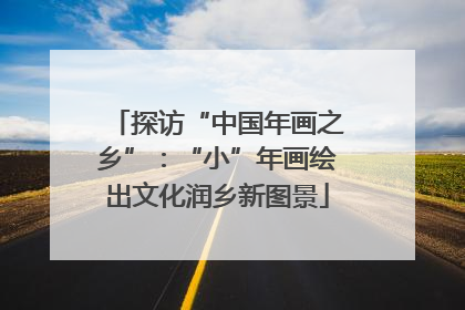 探访“中国年画之乡”：“小”年画绘出文化润乡新图景