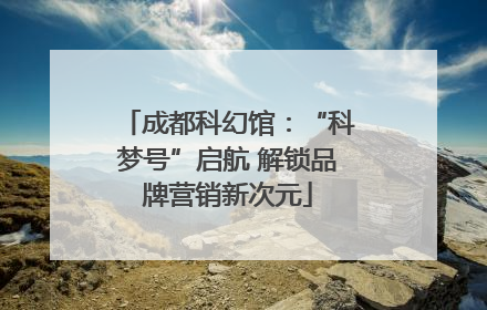 成都科幻馆：“科梦号”启航 解锁品牌营销新次元