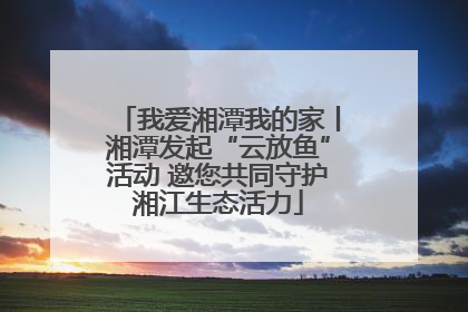 我爱湘潭我的家丨湘潭发起“云放鱼”活动 邀您共同守护湘江生态活力