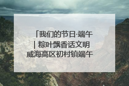 我们的节日·端午｜粽叶飘香话文明 威海高区初村镇端午系列活动亮点纷呈