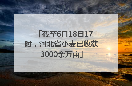 截至6月18日17时，河北省小麦已收获3000余万亩