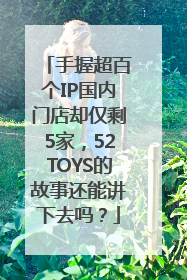 手握超百个IP国内门店却仅剩5家，52TOYS的故事还能讲下去吗？