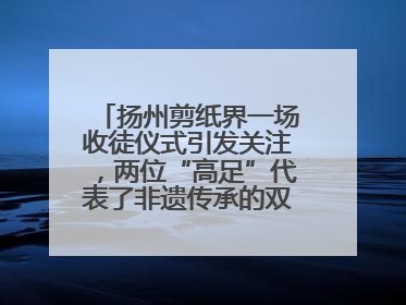 扬州剪纸界一场收徒仪式引发关注，两位“高足”代表了非遗传承的双轨力量