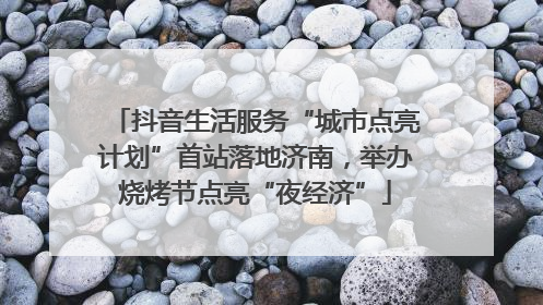 抖音生活服务“城市点亮计划”首站落地济南，举办烧烤节点亮“夜经济”