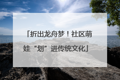 折出龙舟梦！社区萌娃“划”进传统文化