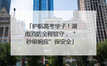 护航高考学子！湖南消防全程驻守，“秒级响应”保安全