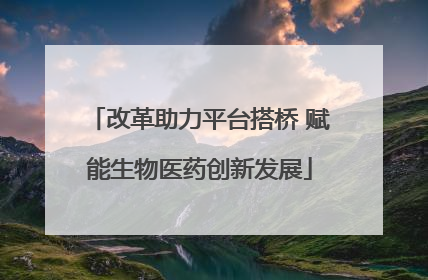 改革助力平台搭桥 赋能生物医药创新发展