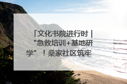 文化书院进行时｜“急救培训+基地研学”！桑家社区筑牢居民健康防线
