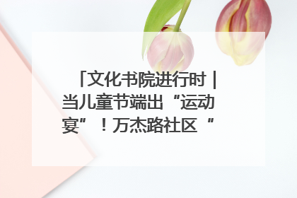 文化书院进行时｜当儿童节端出“运动宴”！万杰路社区“玩”出亲子新花样