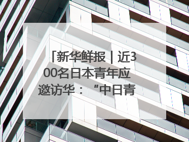 新华鲜报｜近300名日本青年应邀访华：“中日青年可以创造更好的未来”