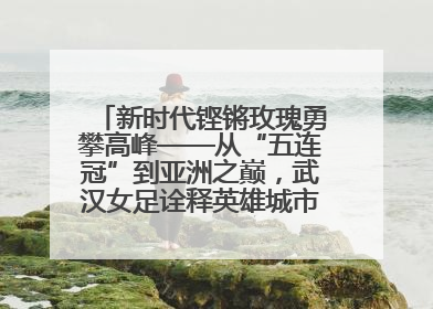 新时代铿锵玫瑰勇攀高峰——从“五连冠”到亚洲之巅，武汉女足诠释英雄城市精神特质