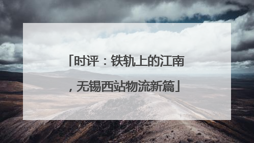 时评：铁轨上的江南，无锡西站物流新篇