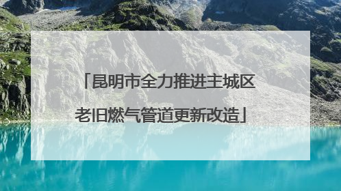 昆明市全力推进主城区老旧燃气管道更新改造