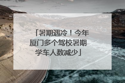 暑期遇冷！今年厦门多个驾校暑期学车人数减少
