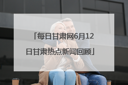 每日甘肃网6月12日甘肃热点新闻回顾