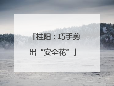 桂阳：巧手剪出“安全花”