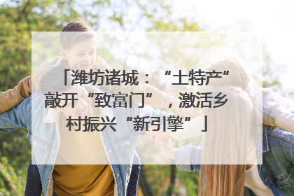 潍坊诸城：“土特产”敲开“致富门”，激活乡村振兴“新引擎”