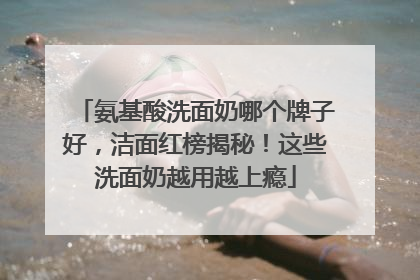 氨基酸洗面奶哪个牌子好，洁面红榜揭秘！这些洗面奶越用越上瘾