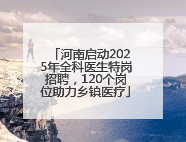 河南启动2025年全科医生特岗招聘，120个岗位助力乡镇医疗
