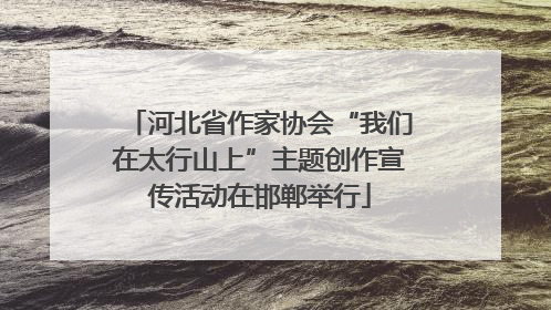 河北省作家协会“我们在太行山上”主题创作宣传活动在邯郸举行