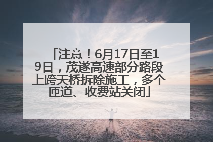 注意！6月17日至19日，茂遂高速部分路段上跨天桥拆除施工，多个匝道、收费站关闭
