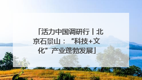 活力中国调研行丨北京石景山：“科技+文化”产业蓬勃发展