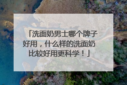 洗面奶男士哪个牌子好用，什么样的洗面奶比较好用更科学！