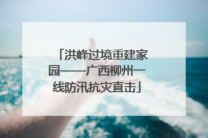 洪峰过境重建家园——广西柳州一线防汛抗灾直击