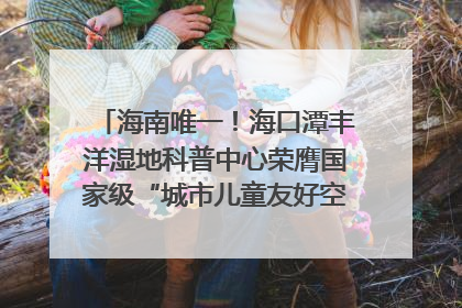 海南唯一！海口潭丰洋湿地科普中心荣膺国家级“城市儿童友好空间建设园区”称号