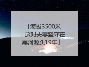 海拔3500米，这对夫妻坚守在黑河源头19年