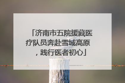 济南市五院援藏医疗队员奔赴雪域高原，践行医者初心