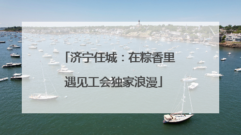 济宁任城：在粽香里遇见工会独家浪漫
