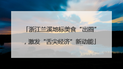 浙江兰溪地标美食“出圈”，激发“舌尖经济”新动能