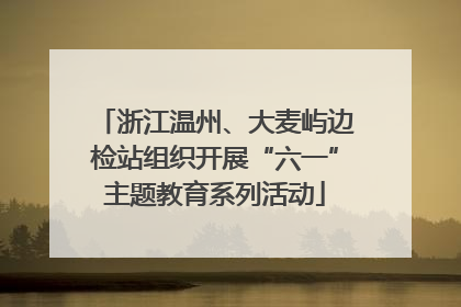 浙江温州、大麦屿边检站组织开展“六一”主题教育系列活动