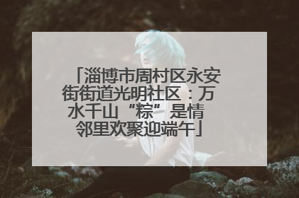 淄博市周村区永安街街道光明社区：万水千山“粽”是情 邻里欢聚迎端午