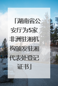 湖南省公安厅为5家非洲驻湘机构颁发驻湘代表处登记证书