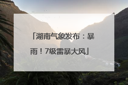 湖南气象发布：暴雨！7级雷暴大风