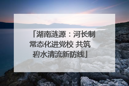 湖南涟源：河长制常态化进党校 共筑碧水清流新防线
