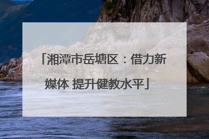 湘潭市岳塘区：借力新媒体 提升健教水平