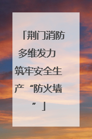 荆门消防多维发力 筑牢安全生产“防火墙”