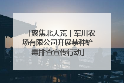 聚焦北大荒｜军川农场有限公司开展禁种铲毒排查宣传行动