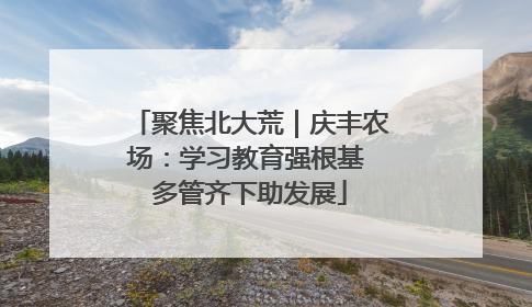 聚焦北大荒｜庆丰农场：学习教育强根基 多管齐下助发展