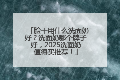 脸干用什么洗面奶好？洗面奶哪个牌子好，2025洗面奶值得买推荐！