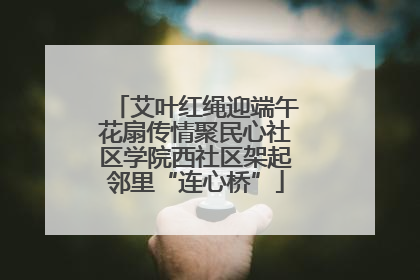艾叶红绳迎端午花扇传情聚民心社区学院西社区架起邻里“连心桥”