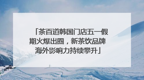 茶百道韩国门店五一假期火爆出圈，新茶饮品牌海外影响力持续攀升